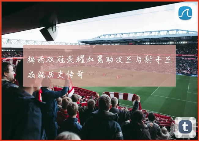 梅西双冠荣耀加冕助攻王与射手王成就历史传奇
