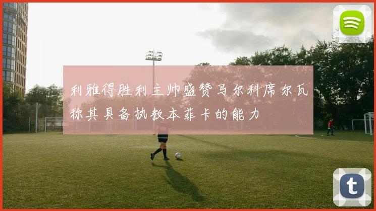 利雅得胜利主帅盛赞马尔科席尔瓦称其具备执教本菲卡的能力
