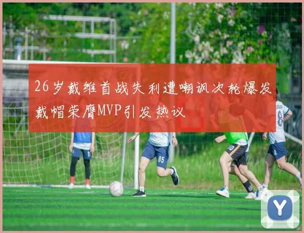 26岁戴维首战失利遭嘲讽次轮爆发戴帽荣膺MVP引发热议