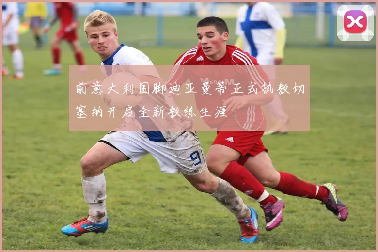 前意大利国脚迪亚曼蒂正式执教切塞纳开启全新教练生涯