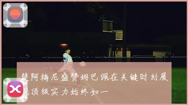 楚阿梅尼盛赞姆巴佩在关键时刻展现顶级实力始终如一