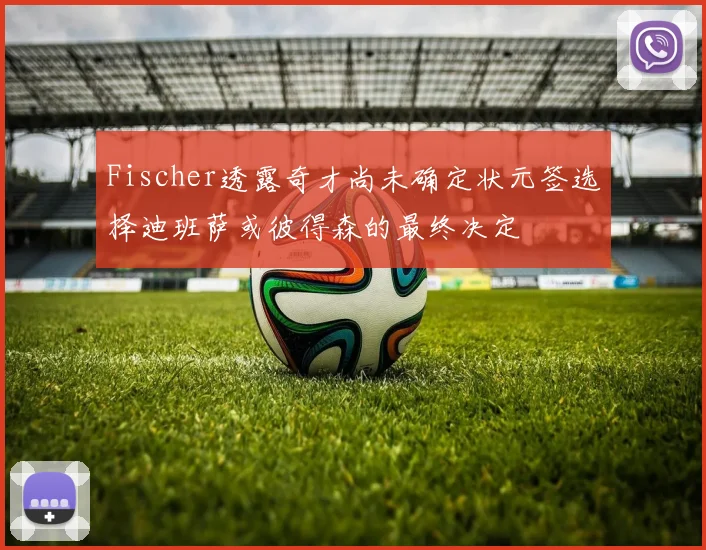 Fischer透露奇才尚未确定状元签选择迪班萨或彼得森的最终决定