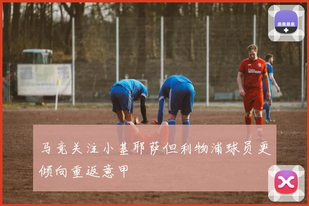 马竞关注小基耶萨但利物浦球员更倾向重返意甲