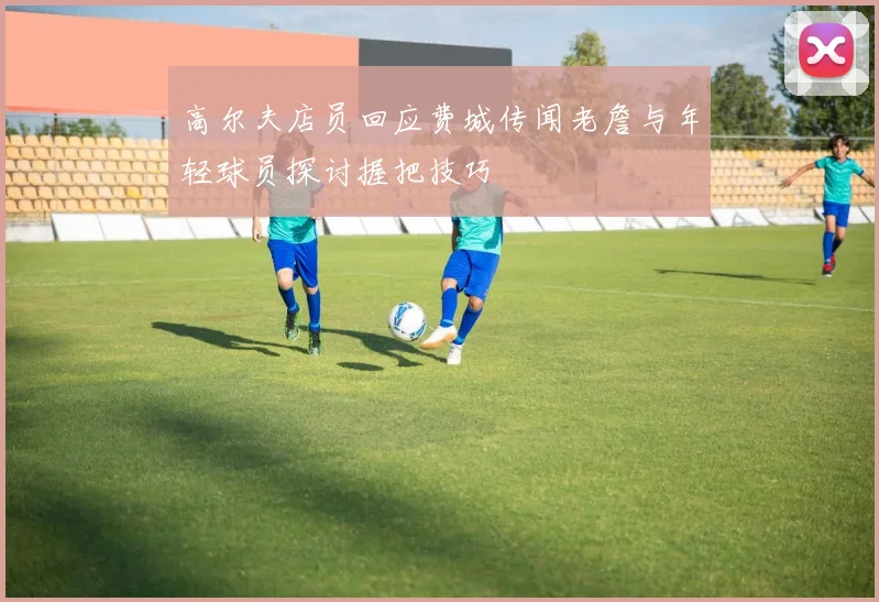高尔夫店员回应费城传闻老詹与年轻球员探讨握把技巧