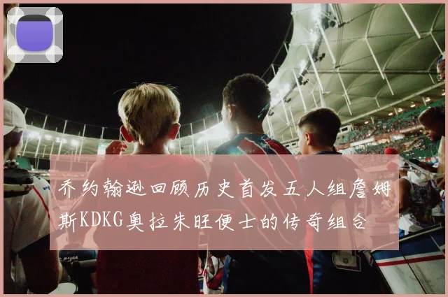 乔约翰逊回顾历史首发五人组詹姆斯KDKG奥拉朱旺便士的传奇组合