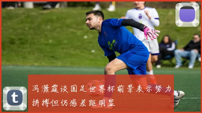 冯潇霆谈国足世界杯前景表示努力拼搏但仍感差距明显