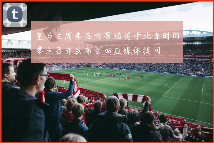 皇马主席弗洛伦蒂诺将于北京时间零点召开发布会回应媒体提问