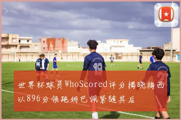 世界杯球员WhoScored评分揭晓梅西以896分领跑姆巴佩紧随其后