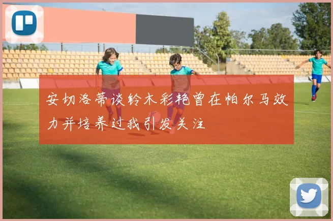 安切洛蒂谈铃木彩艳曾在帕尔马效力并培养过我引发关注