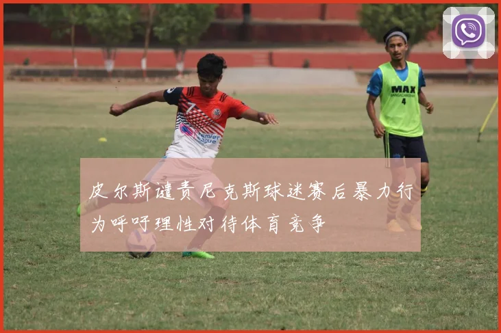 皮尔斯谴责尼克斯球迷赛后暴力行为呼吁理性对待体育竞争