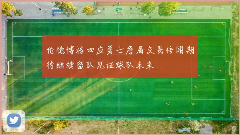 伦德博格回应勇士詹眉交易传闻期待继续留队见证球队未来