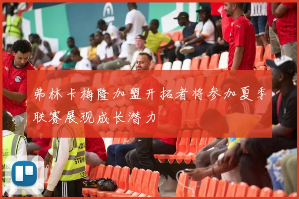弗林卡梅隆加盟开拓者将参加夏季联赛展现成长潜力