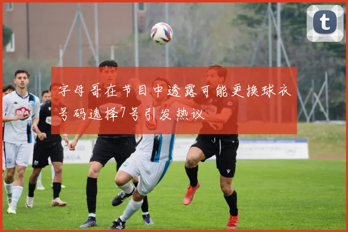 字母哥在节目中透露可能更换球衣号码选择7号引发热议