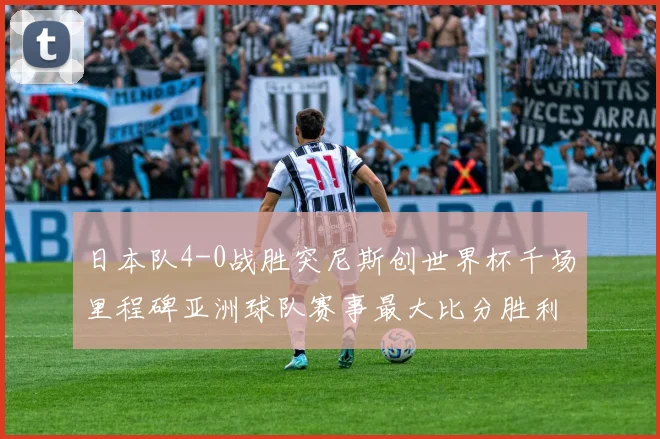 日本队4-0战胜突尼斯创世界杯千场里程碑亚洲球队赛事最大比分胜利